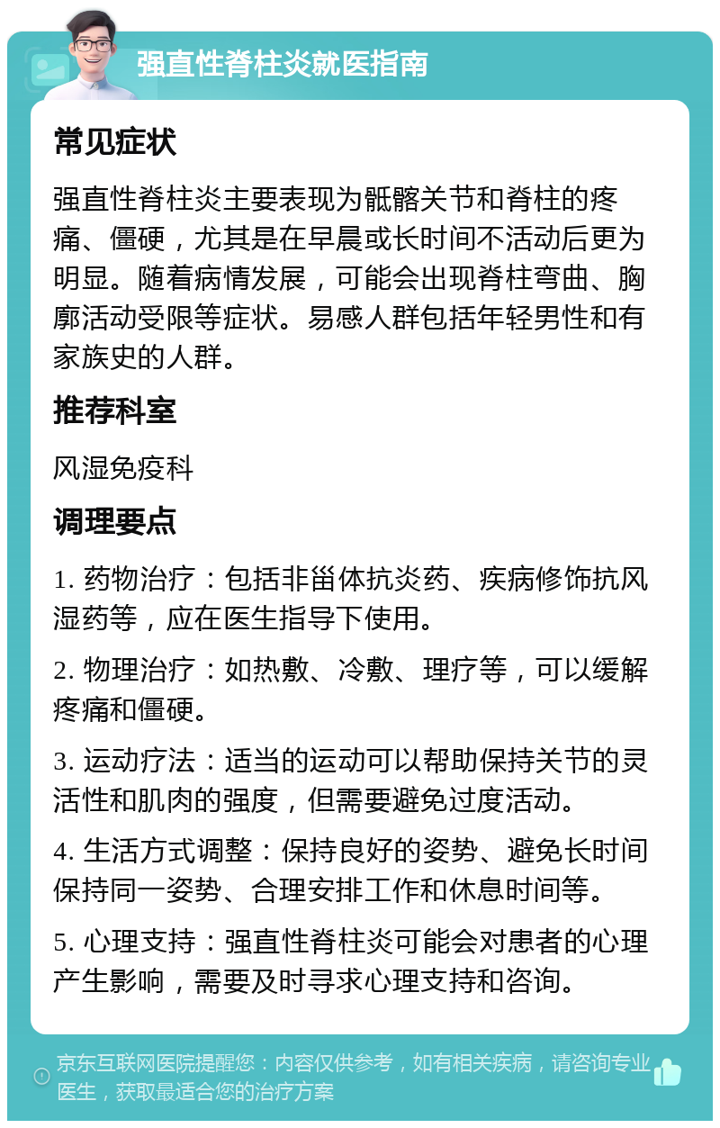 强直性脊柱炎就医指南 常见症状 强直性脊柱炎主要表现为骶髂关节和脊柱的疼痛、僵硬，尤其是在早晨或长时间不活动后更为明显。随着病情发展，可能会出现脊柱弯曲、胸廓活动受限等症状。易感人群包括年轻男性和有家族史的人群。 推荐科室 风湿免疫科 调理要点 1. 药物治疗：包括非甾体抗炎药、疾病修饰抗风湿药等，应在医生指导下使用。 2. 物理治疗：如热敷、冷敷、理疗等，可以缓解疼痛和僵硬。 3. 运动疗法：适当的运动可以帮助保持关节的灵活性和肌肉的强度，但需要避免过度活动。 4. 生活方式调整：保持良好的姿势、避免长时间保持同一姿势、合理安排工作和休息时间等。 5. 心理支持：强直性脊柱炎可能会对患者的心理产生影响，需要及时寻求心理支持和咨询。