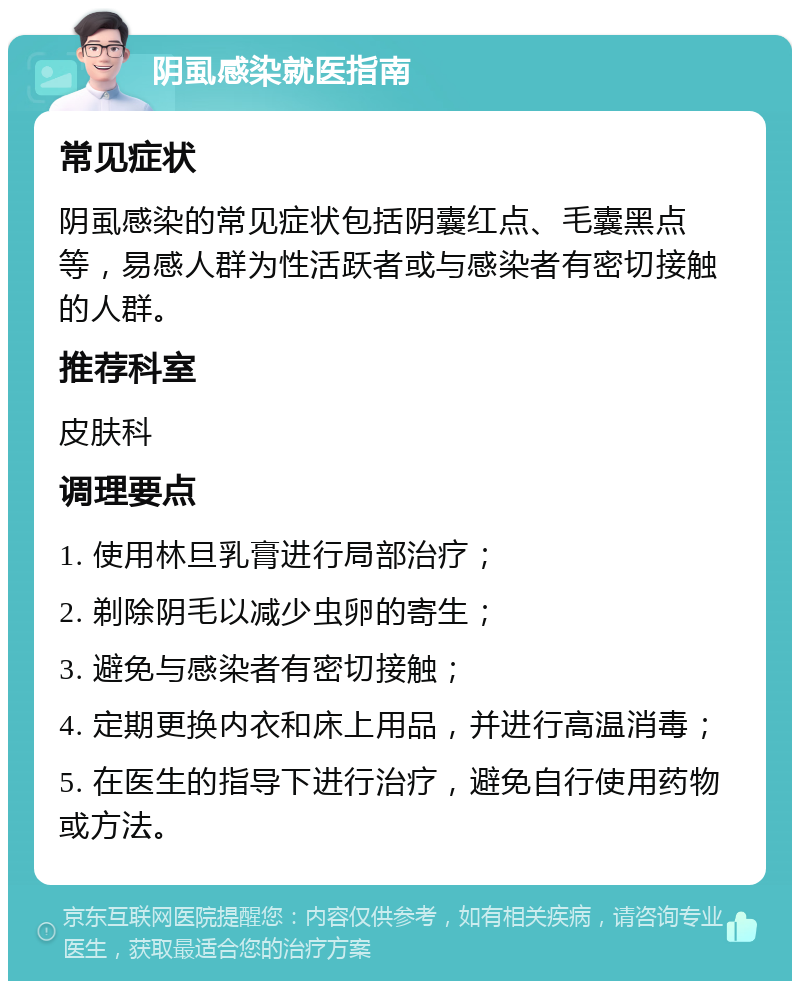 阴虱感染就医指南 常见症状 阴虱感染的常见症状包括阴囊红点、毛囊黑点等，易感人群为性活跃者或与感染者有密切接触的人群。 推荐科室 皮肤科 调理要点 1. 使用林旦乳膏进行局部治疗； 2. 剃除阴毛以减少虫卵的寄生； 3. 避免与感染者有密切接触； 4. 定期更换内衣和床上用品，并进行高温消毒； 5. 在医生的指导下进行治疗，避免自行使用药物或方法。