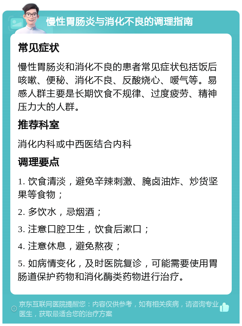 慢性胃肠炎与消化不良的调理指南 常见症状 慢性胃肠炎和消化不良的患者常见症状包括饭后咳嗽、便秘、消化不良、反酸烧心、嗳气等。易感人群主要是长期饮食不规律、过度疲劳、精神压力大的人群。 推荐科室 消化内科或中西医结合内科 调理要点 1. 饮食清淡，避免辛辣刺激、腌卤油炸、炒货坚果等食物； 2. 多饮水，忌烟酒； 3. 注意口腔卫生，饮食后漱口； 4. 注意休息，避免熬夜； 5. 如病情变化，及时医院复诊，可能需要使用胃肠道保护药物和消化酶类药物进行治疗。