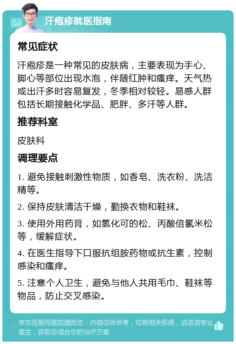 汗疱疹就医指南 常见症状 汗疱疹是一种常见的皮肤病，主要表现为手心、脚心等部位出现水泡，伴随红肿和瘙痒。天气热或出汗多时容易复发，冬季相对较轻。易感人群包括长期接触化学品、肥胖、多汗等人群。 推荐科室 皮肤科 调理要点 1. 避免接触刺激性物质，如香皂、洗衣粉、洗洁精等。 2. 保持皮肤清洁干燥，勤换衣物和鞋袜。 3. 使用外用药膏，如氢化可的松、丙酸倍氯米松等，缓解症状。 4. 在医生指导下口服抗组胺药物或抗生素，控制感染和瘙痒。 5. 注意个人卫生，避免与他人共用毛巾、鞋袜等物品，防止交叉感染。