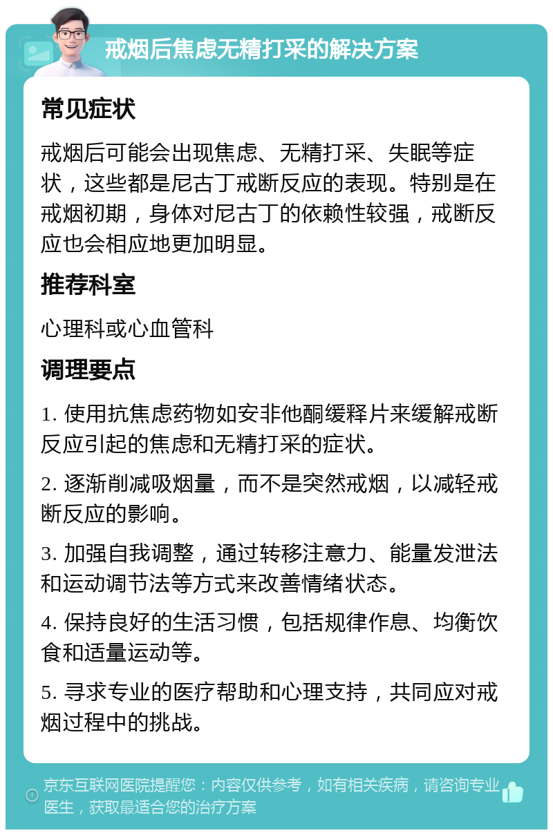 戒烟后焦虑无精打采的解决方案 常见症状 戒烟后可能会出现焦虑、无精打采、失眠等症状，这些都是尼古丁戒断反应的表现。特别是在戒烟初期，身体对尼古丁的依赖性较强，戒断反应也会相应地更加明显。 推荐科室 心理科或心血管科 调理要点 1. 使用抗焦虑药物如安非他酮缓释片来缓解戒断反应引起的焦虑和无精打采的症状。 2. 逐渐削减吸烟量，而不是突然戒烟，以减轻戒断反应的影响。 3. 加强自我调整，通过转移注意力、能量发泄法和运动调节法等方式来改善情绪状态。 4. 保持良好的生活习惯，包括规律作息、均衡饮食和适量运动等。 5. 寻求专业的医疗帮助和心理支持，共同应对戒烟过程中的挑战。