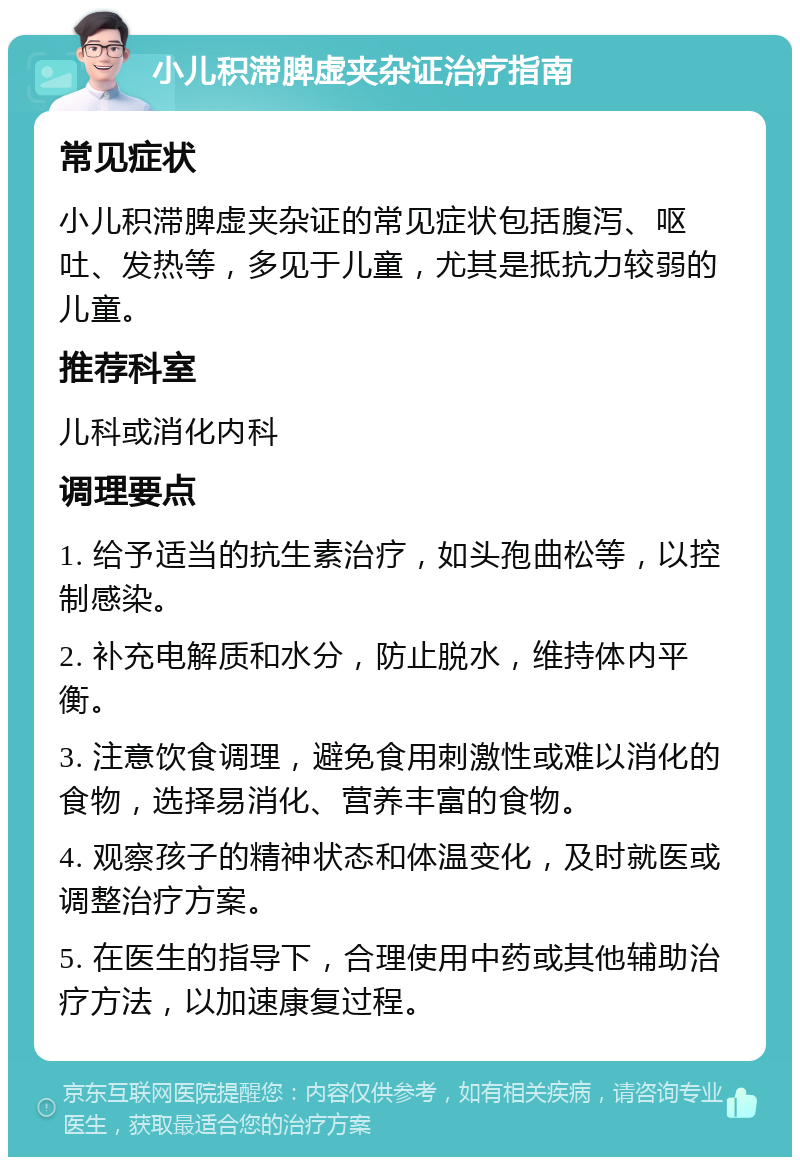 小儿积滞脾虚夹杂证治疗指南 常见症状 小儿积滞脾虚夹杂证的常见症状包括腹泻、呕吐、发热等，多见于儿童，尤其是抵抗力较弱的儿童。 推荐科室 儿科或消化内科 调理要点 1. 给予适当的抗生素治疗，如头孢曲松等，以控制感染。 2. 补充电解质和水分，防止脱水，维持体内平衡。 3. 注意饮食调理，避免食用刺激性或难以消化的食物，选择易消化、营养丰富的食物。 4. 观察孩子的精神状态和体温变化，及时就医或调整治疗方案。 5. 在医生的指导下，合理使用中药或其他辅助治疗方法，以加速康复过程。