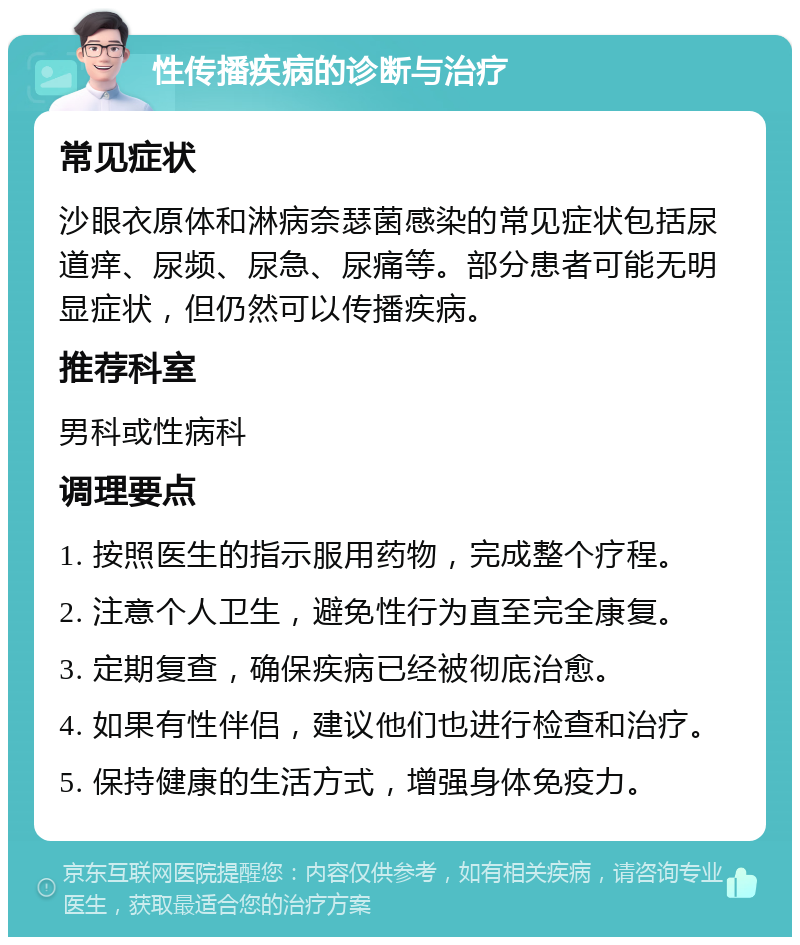 性传播疾病的诊断与治疗 常见症状 沙眼衣原体和淋病奈瑟菌感染的常见症状包括尿道痒、尿频、尿急、尿痛等。部分患者可能无明显症状，但仍然可以传播疾病。 推荐科室 男科或性病科 调理要点 1. 按照医生的指示服用药物，完成整个疗程。 2. 注意个人卫生，避免性行为直至完全康复。 3. 定期复查，确保疾病已经被彻底治愈。 4. 如果有性伴侣，建议他们也进行检查和治疗。 5. 保持健康的生活方式，增强身体免疫力。