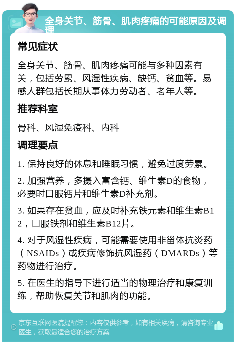 全身关节、筋骨、肌肉疼痛的可能原因及调理 常见症状 全身关节、筋骨、肌肉疼痛可能与多种因素有关，包括劳累、风湿性疾病、缺钙、贫血等。易感人群包括长期从事体力劳动者、老年人等。 推荐科室 骨科、风湿免疫科、内科 调理要点 1. 保持良好的休息和睡眠习惯，避免过度劳累。 2. 加强营养，多摄入富含钙、维生素D的食物，必要时口服钙片和维生素D补充剂。 3. 如果存在贫血，应及时补充铁元素和维生素B12，口服铁剂和维生素B12片。 4. 对于风湿性疾病，可能需要使用非甾体抗炎药（NSAIDs）或疾病修饰抗风湿药（DMARDs）等药物进行治疗。 5. 在医生的指导下进行适当的物理治疗和康复训练，帮助恢复关节和肌肉的功能。