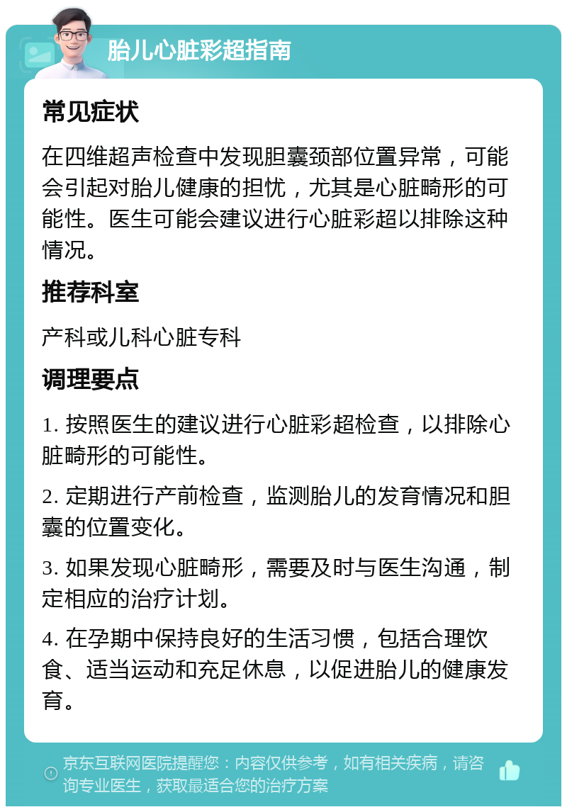 胎儿心脏彩超指南 常见症状 在四维超声检查中发现胆囊颈部位置异常，可能会引起对胎儿健康的担忧，尤其是心脏畸形的可能性。医生可能会建议进行心脏彩超以排除这种情况。 推荐科室 产科或儿科心脏专科 调理要点 1. 按照医生的建议进行心脏彩超检查，以排除心脏畸形的可能性。 2. 定期进行产前检查，监测胎儿的发育情况和胆囊的位置变化。 3. 如果发现心脏畸形，需要及时与医生沟通，制定相应的治疗计划。 4. 在孕期中保持良好的生活习惯，包括合理饮食、适当运动和充足休息，以促进胎儿的健康发育。