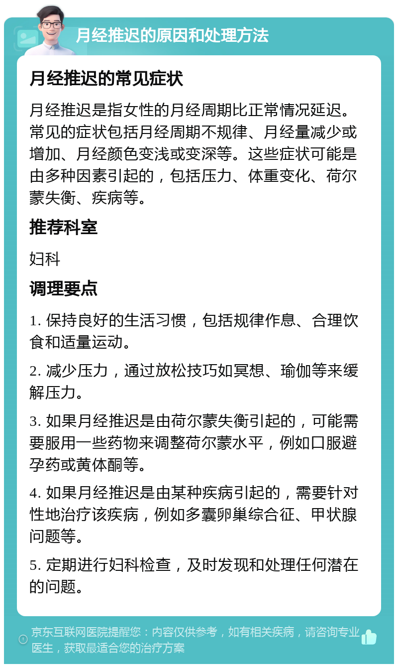 月经推迟的原因和处理方法 月经推迟的常见症状 月经推迟是指女性的月经周期比正常情况延迟。常见的症状包括月经周期不规律、月经量减少或增加、月经颜色变浅或变深等。这些症状可能是由多种因素引起的，包括压力、体重变化、荷尔蒙失衡、疾病等。 推荐科室 妇科 调理要点 1. 保持良好的生活习惯，包括规律作息、合理饮食和适量运动。 2. 减少压力，通过放松技巧如冥想、瑜伽等来缓解压力。 3. 如果月经推迟是由荷尔蒙失衡引起的，可能需要服用一些药物来调整荷尔蒙水平，例如口服避孕药或黄体酮等。 4. 如果月经推迟是由某种疾病引起的，需要针对性地治疗该疾病，例如多囊卵巢综合征、甲状腺问题等。 5. 定期进行妇科检查，及时发现和处理任何潜在的问题。