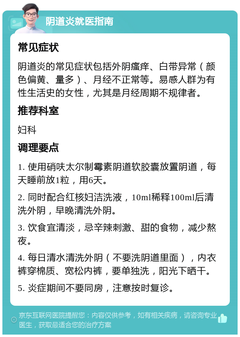 阴道炎就医指南 常见症状 阴道炎的常见症状包括外阴瘙痒、白带异常（颜色偏黄、量多）、月经不正常等。易感人群为有性生活史的女性，尤其是月经周期不规律者。 推荐科室 妇科 调理要点 1. 使用硝呋太尔制霉素阴道软胶囊放置阴道，每天睡前放1粒，用6天。 2. 同时配合红核妇洁洗液，10ml稀释100ml后清洗外阴，早晚清洗外阴。 3. 饮食宜清淡，忌辛辣刺激、甜的食物，减少熬夜。 4. 每日清水清洗外阴（不要洗阴道里面），内衣裤穿棉质、宽松内裤，要单独洗，阳光下晒干。 5. 炎症期间不要同房，注意按时复诊。