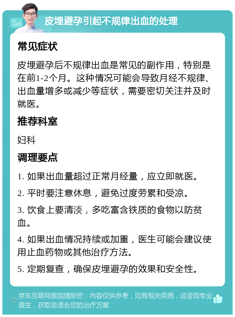 皮埋避孕引起不规律出血的处理 常见症状 皮埋避孕后不规律出血是常见的副作用，特别是在前1-2个月。这种情况可能会导致月经不规律、出血量增多或减少等症状，需要密切关注并及时就医。 推荐科室 妇科 调理要点 1. 如果出血量超过正常月经量，应立即就医。 2. 平时要注意休息，避免过度劳累和受凉。 3. 饮食上要清淡，多吃富含铁质的食物以防贫血。 4. 如果出血情况持续或加重，医生可能会建议使用止血药物或其他治疗方法。 5. 定期复查，确保皮埋避孕的效果和安全性。