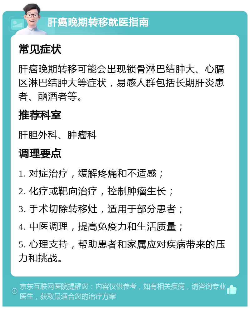 肝癌晚期转移就医指南 常见症状 肝癌晚期转移可能会出现锁骨淋巴结肿大、心膈区淋巴结肿大等症状，易感人群包括长期肝炎患者、酗酒者等。 推荐科室 肝胆外科、肿瘤科 调理要点 1. 对症治疗，缓解疼痛和不适感； 2. 化疗或靶向治疗，控制肿瘤生长； 3. 手术切除转移灶，适用于部分患者； 4. 中医调理，提高免疫力和生活质量； 5. 心理支持，帮助患者和家属应对疾病带来的压力和挑战。