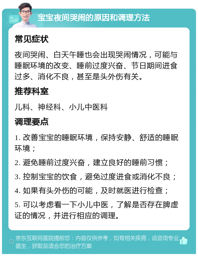 宝宝夜间哭闹的原因和调理方法 常见症状 夜间哭闹、白天午睡也会出现哭闹情况，可能与睡眠环境的改变、睡前过度兴奋、节日期间进食过多、消化不良，甚至是头外伤有关。 推荐科室 儿科、神经科、小儿中医科 调理要点 1. 改善宝宝的睡眠环境，保持安静、舒适的睡眠环境； 2. 避免睡前过度兴奋，建立良好的睡前习惯； 3. 控制宝宝的饮食，避免过度进食或消化不良； 4. 如果有头外伤的可能，及时就医进行检查； 5. 可以考虑看一下小儿中医，了解是否存在脾虚证的情况，并进行相应的调理。