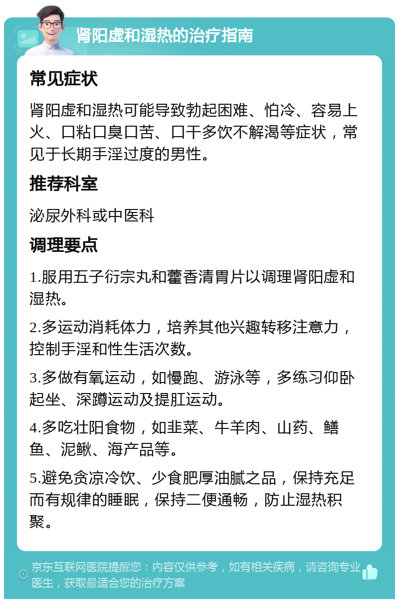 肾阳虚和湿热的治疗指南 常见症状 肾阳虚和湿热可能导致勃起困难、怕冷、容易上火、口粘口臭口苦、口干多饮不解渴等症状，常见于长期手淫过度的男性。 推荐科室 泌尿外科或中医科 调理要点 1.服用五子衍宗丸和藿香清胃片以调理肾阳虚和湿热。 2.多运动消耗体力，培养其他兴趣转移注意力，控制手淫和性生活次数。 3.多做有氧运动，如慢跑、游泳等，多练习仰卧起坐、深蹲运动及提肛运动。 4.多吃壮阳食物，如韭菜、牛羊肉、山药、鳝鱼、泥鳅、海产品等。 5.避免贪凉冷饮、少食肥厚油腻之品，保持充足而有规律的睡眠，保持二便通畅，防止湿热积聚。