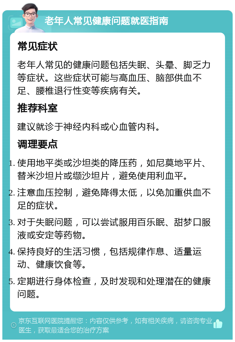 老年人常见健康问题就医指南 常见症状 老年人常见的健康问题包括失眠、头晕、脚乏力等症状。这些症状可能与高血压、脑部供血不足、腰椎退行性变等疾病有关。 推荐科室 建议就诊于神经内科或心血管内科。 调理要点 使用地平类或沙坦类的降压药，如尼莫地平片、替米沙坦片或缬沙坦片，避免使用利血平。 注意血压控制，避免降得太低，以免加重供血不足的症状。 对于失眠问题，可以尝试服用百乐眠、甜梦口服液或安定等药物。 保持良好的生活习惯，包括规律作息、适量运动、健康饮食等。 定期进行身体检查，及时发现和处理潜在的健康问题。