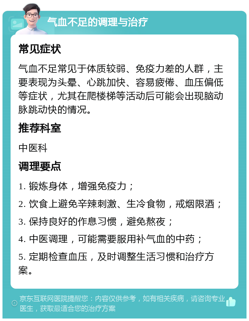 气血不足的调理与治疗 常见症状 气血不足常见于体质较弱、免疫力差的人群，主要表现为头晕、心跳加快、容易疲倦、血压偏低等症状，尤其在爬楼梯等活动后可能会出现脑动脉跳动快的情况。 推荐科室 中医科 调理要点 1. 锻炼身体，增强免疫力； 2. 饮食上避免辛辣刺激、生冷食物，戒烟限酒； 3. 保持良好的作息习惯，避免熬夜； 4. 中医调理，可能需要服用补气血的中药； 5. 定期检查血压，及时调整生活习惯和治疗方案。