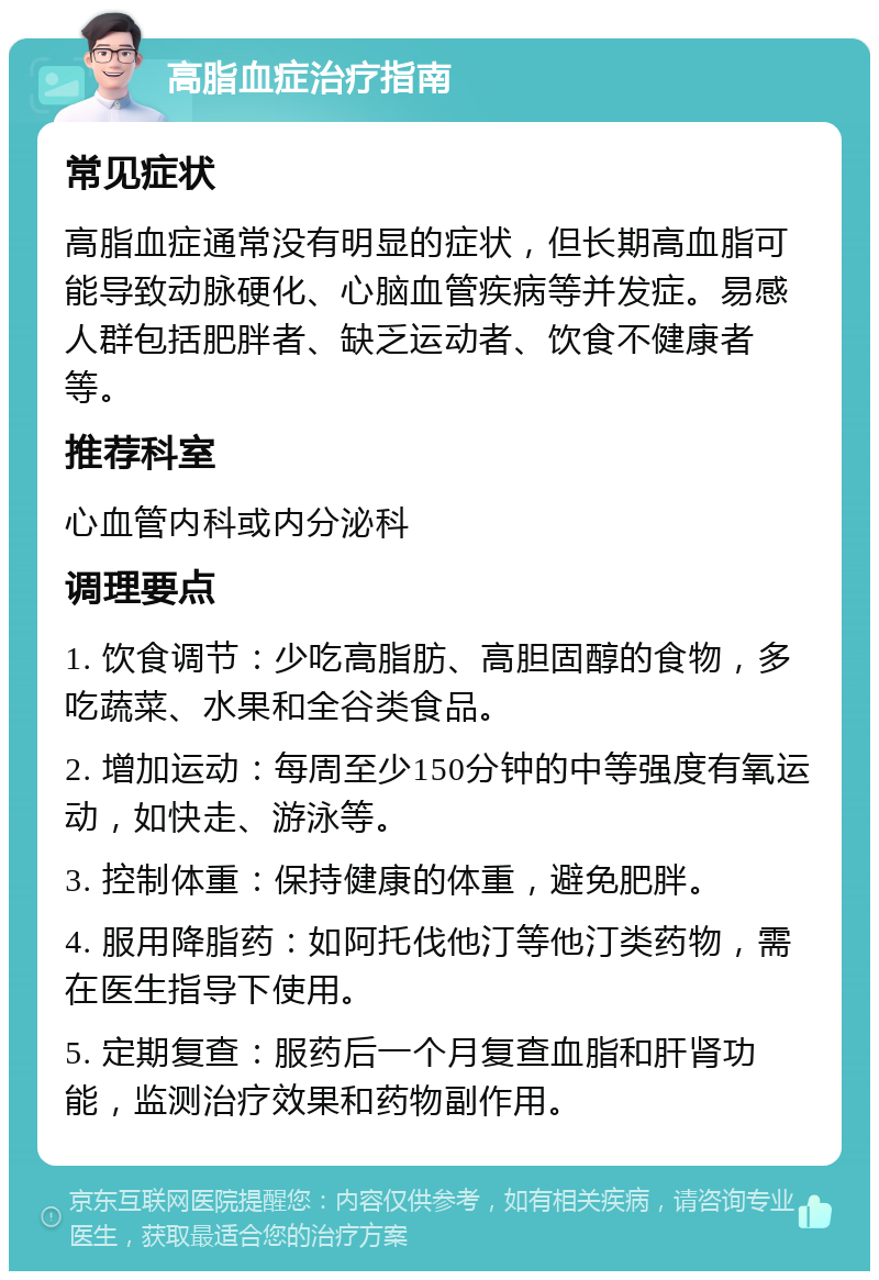 高脂血症治疗指南 常见症状 高脂血症通常没有明显的症状，但长期高血脂可能导致动脉硬化、心脑血管疾病等并发症。易感人群包括肥胖者、缺乏运动者、饮食不健康者等。 推荐科室 心血管内科或内分泌科 调理要点 1. 饮食调节：少吃高脂肪、高胆固醇的食物，多吃蔬菜、水果和全谷类食品。 2. 增加运动：每周至少150分钟的中等强度有氧运动，如快走、游泳等。 3. 控制体重：保持健康的体重，避免肥胖。 4. 服用降脂药：如阿托伐他汀等他汀类药物，需在医生指导下使用。 5. 定期复查：服药后一个月复查血脂和肝肾功能，监测治疗效果和药物副作用。