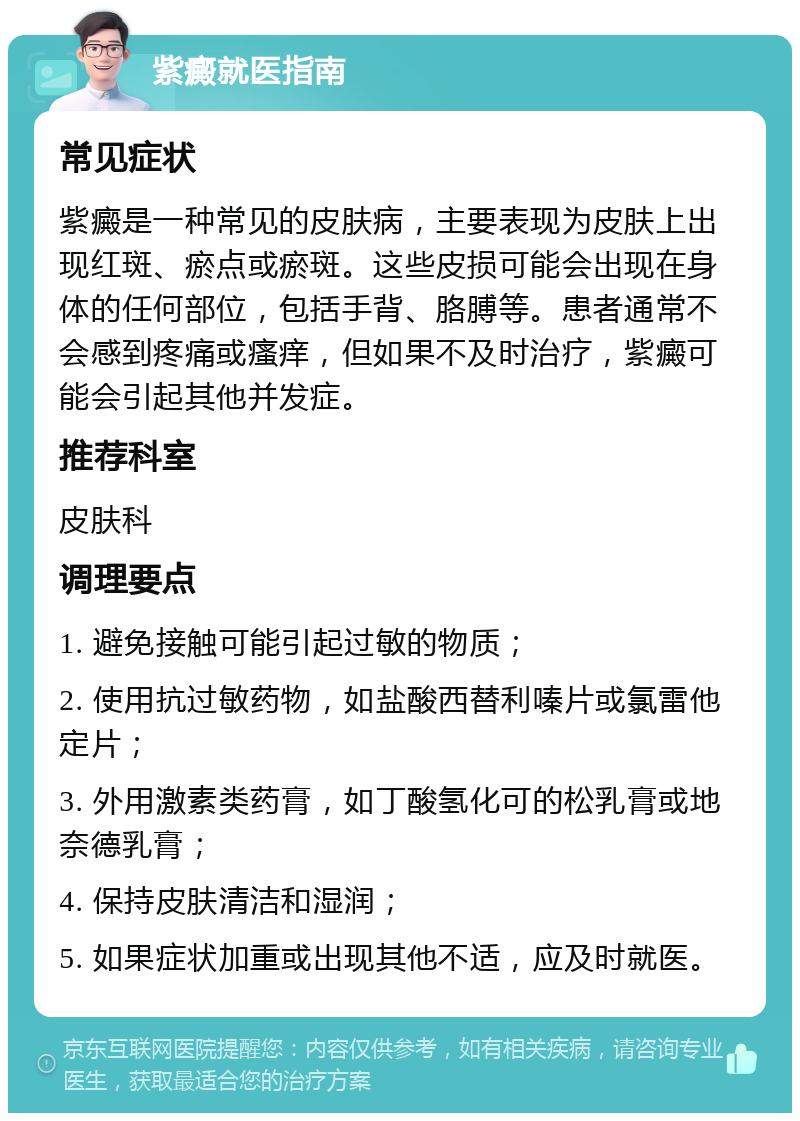 紫癜就医指南 常见症状 紫癜是一种常见的皮肤病，主要表现为皮肤上出现红斑、瘀点或瘀斑。这些皮损可能会出现在身体的任何部位，包括手背、胳膊等。患者通常不会感到疼痛或瘙痒，但如果不及时治疗，紫癜可能会引起其他并发症。 推荐科室 皮肤科 调理要点 1. 避免接触可能引起过敏的物质； 2. 使用抗过敏药物，如盐酸西替利嗪片或氯雷他定片； 3. 外用激素类药膏，如丁酸氢化可的松乳膏或地奈德乳膏； 4. 保持皮肤清洁和湿润； 5. 如果症状加重或出现其他不适，应及时就医。