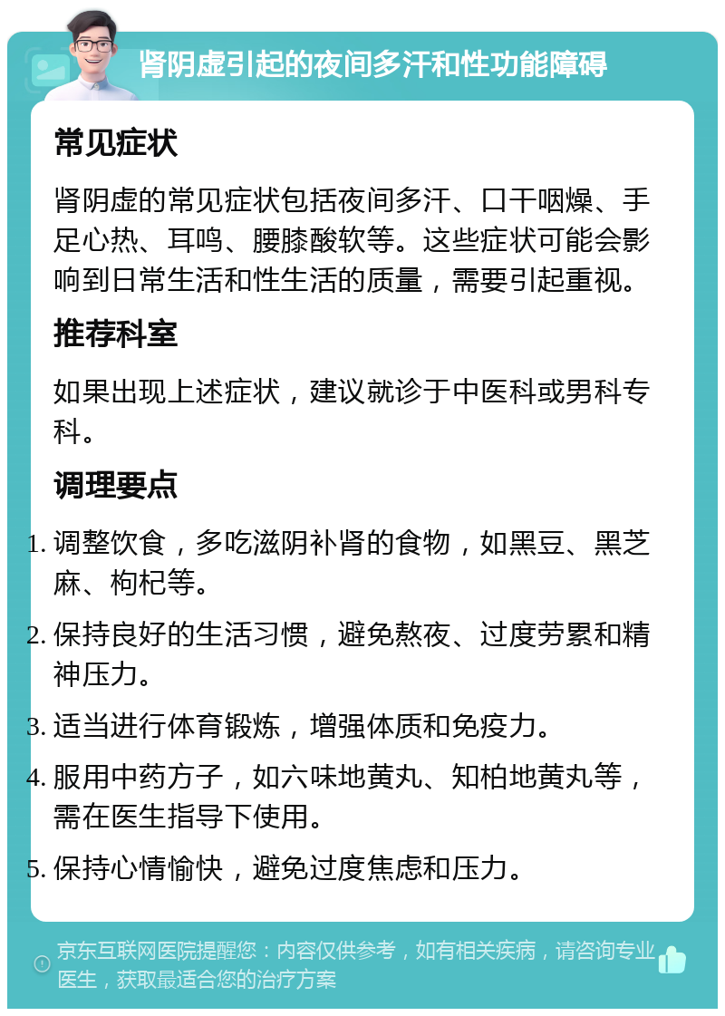 肾阴虚引起的夜间多汗和性功能障碍 常见症状 肾阴虚的常见症状包括夜间多汗、口干咽燥、手足心热、耳鸣、腰膝酸软等。这些症状可能会影响到日常生活和性生活的质量，需要引起重视。 推荐科室 如果出现上述症状，建议就诊于中医科或男科专科。 调理要点 调整饮食，多吃滋阴补肾的食物，如黑豆、黑芝麻、枸杞等。 保持良好的生活习惯，避免熬夜、过度劳累和精神压力。 适当进行体育锻炼，增强体质和免疫力。 服用中药方子，如六味地黄丸、知柏地黄丸等，需在医生指导下使用。 保持心情愉快，避免过度焦虑和压力。