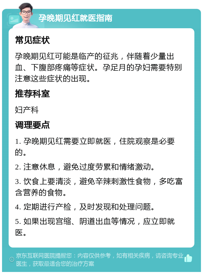 孕晚期见红就医指南 常见症状 孕晚期见红可能是临产的征兆，伴随着少量出血、下腹部疼痛等症状。孕足月的孕妇需要特别注意这些症状的出现。 推荐科室 妇产科 调理要点 1. 孕晚期见红需要立即就医，住院观察是必要的。 2. 注意休息，避免过度劳累和情绪激动。 3. 饮食上要清淡，避免辛辣刺激性食物，多吃富含营养的食物。 4. 定期进行产检，及时发现和处理问题。 5. 如果出现宫缩、阴道出血等情况，应立即就医。