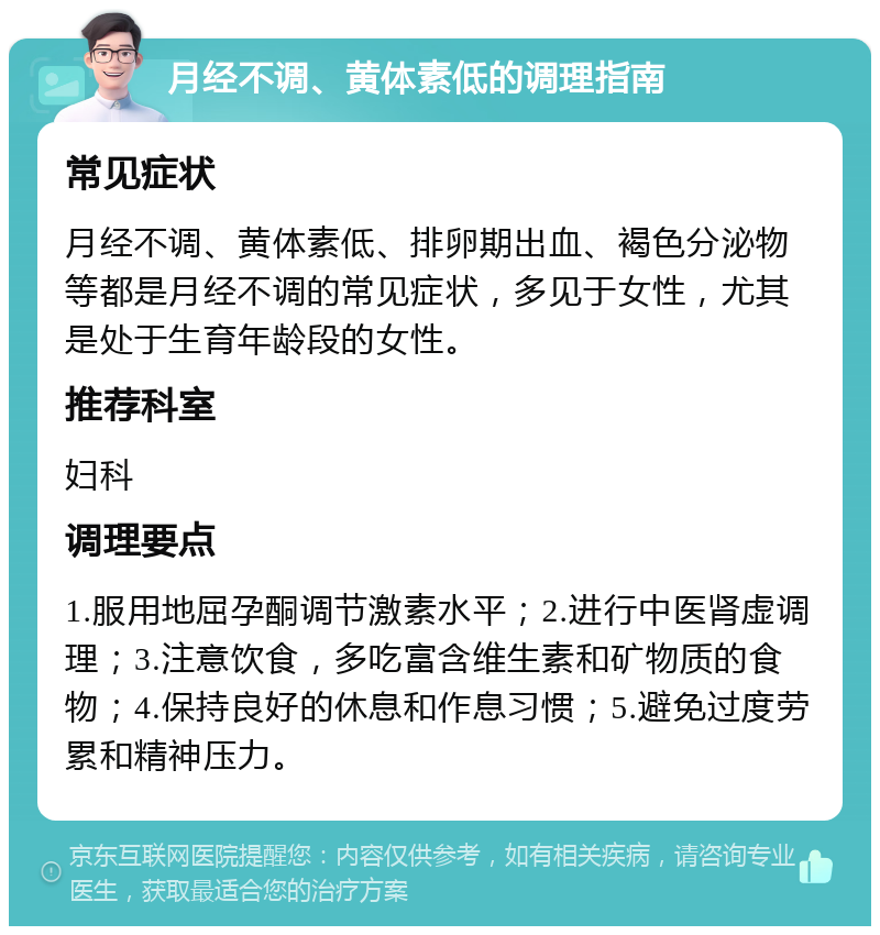 月经不调、黄体素低的调理指南 常见症状 月经不调、黄体素低、排卵期出血、褐色分泌物等都是月经不调的常见症状，多见于女性，尤其是处于生育年龄段的女性。 推荐科室 妇科 调理要点 1.服用地屈孕酮调节激素水平；2.进行中医肾虚调理；3.注意饮食，多吃富含维生素和矿物质的食物；4.保持良好的休息和作息习惯；5.避免过度劳累和精神压力。