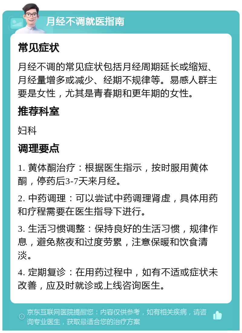 月经不调就医指南 常见症状 月经不调的常见症状包括月经周期延长或缩短、月经量增多或减少、经期不规律等。易感人群主要是女性，尤其是青春期和更年期的女性。 推荐科室 妇科 调理要点 1. 黄体酮治疗：根据医生指示，按时服用黄体酮，停药后3-7天来月经。 2. 中药调理：可以尝试中药调理肾虚，具体用药和疗程需要在医生指导下进行。 3. 生活习惯调整：保持良好的生活习惯，规律作息，避免熬夜和过度劳累，注意保暖和饮食清淡。 4. 定期复诊：在用药过程中，如有不适或症状未改善，应及时就诊或上线咨询医生。