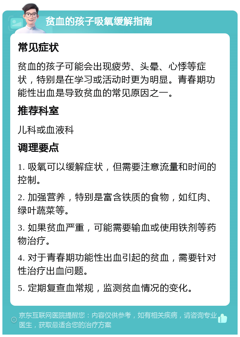 贫血的孩子吸氧缓解指南 常见症状 贫血的孩子可能会出现疲劳、头晕、心悸等症状，特别是在学习或活动时更为明显。青春期功能性出血是导致贫血的常见原因之一。 推荐科室 儿科或血液科 调理要点 1. 吸氧可以缓解症状，但需要注意流量和时间的控制。 2. 加强营养，特别是富含铁质的食物，如红肉、绿叶蔬菜等。 3. 如果贫血严重，可能需要输血或使用铁剂等药物治疗。 4. 对于青春期功能性出血引起的贫血，需要针对性治疗出血问题。 5. 定期复查血常规，监测贫血情况的变化。