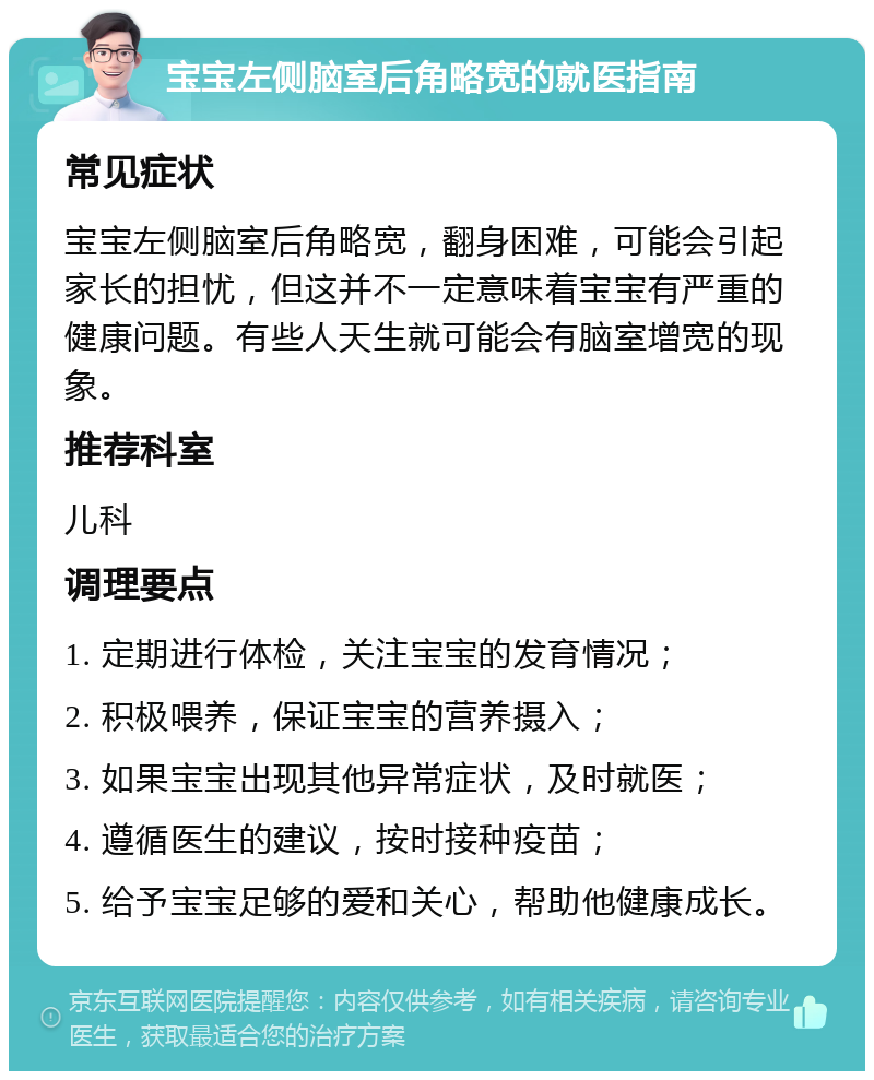 宝宝左侧脑室后角略宽的就医指南 常见症状 宝宝左侧脑室后角略宽，翻身困难，可能会引起家长的担忧，但这并不一定意味着宝宝有严重的健康问题。有些人天生就可能会有脑室增宽的现象。 推荐科室 儿科 调理要点 1. 定期进行体检，关注宝宝的发育情况； 2. 积极喂养，保证宝宝的营养摄入； 3. 如果宝宝出现其他异常症状，及时就医； 4. 遵循医生的建议，按时接种疫苗； 5. 给予宝宝足够的爱和关心，帮助他健康成长。