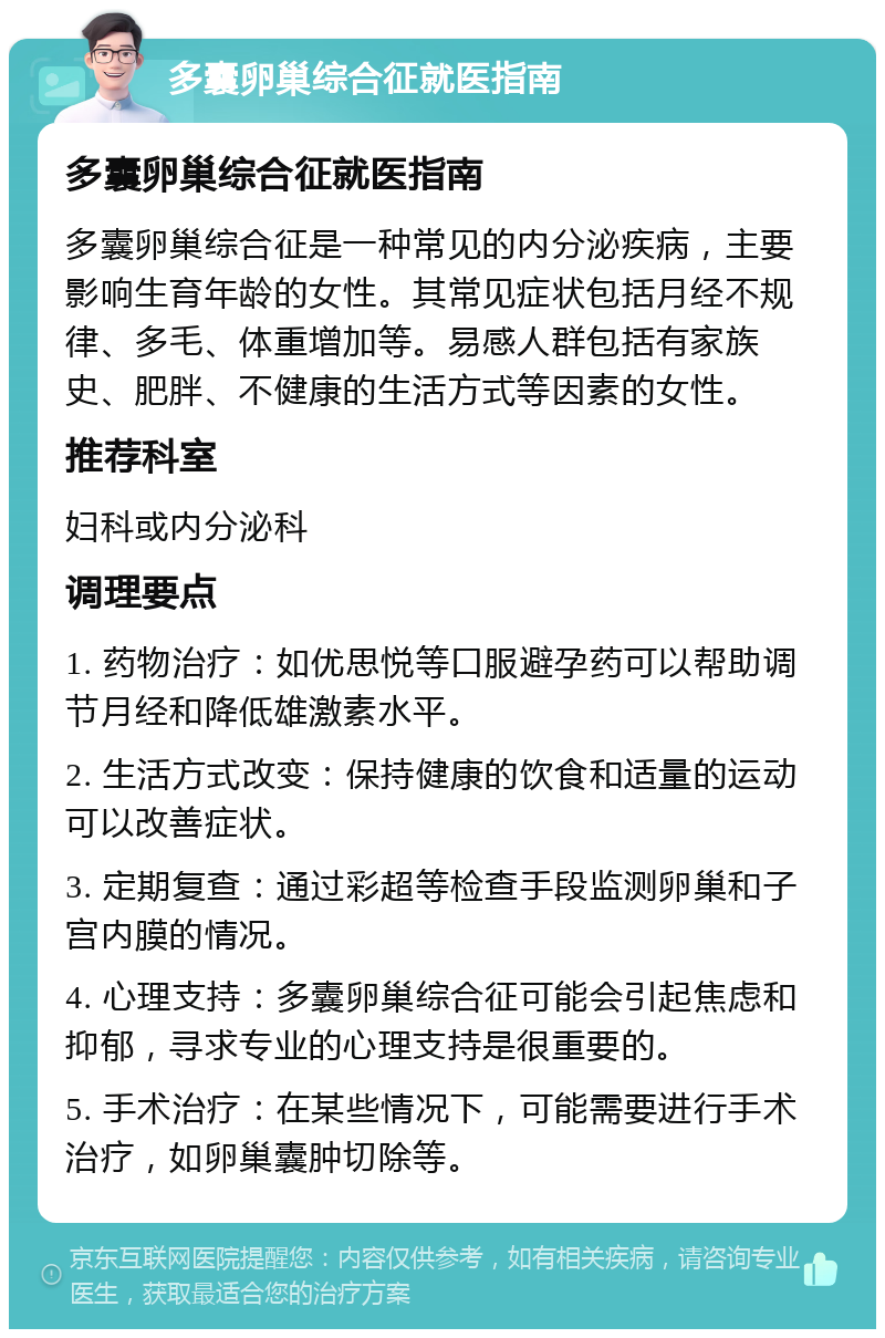 多囊卵巢综合征就医指南 多囊卵巢综合征就医指南 多囊卵巢综合征是一种常见的内分泌疾病，主要影响生育年龄的女性。其常见症状包括月经不规律、多毛、体重增加等。易感人群包括有家族史、肥胖、不健康的生活方式等因素的女性。 推荐科室 妇科或内分泌科 调理要点 1. 药物治疗：如优思悦等口服避孕药可以帮助调节月经和降低雄激素水平。 2. 生活方式改变：保持健康的饮食和适量的运动可以改善症状。 3. 定期复查：通过彩超等检查手段监测卵巢和子宫内膜的情况。 4. 心理支持：多囊卵巢综合征可能会引起焦虑和抑郁，寻求专业的心理支持是很重要的。 5. 手术治疗：在某些情况下，可能需要进行手术治疗，如卵巢囊肿切除等。