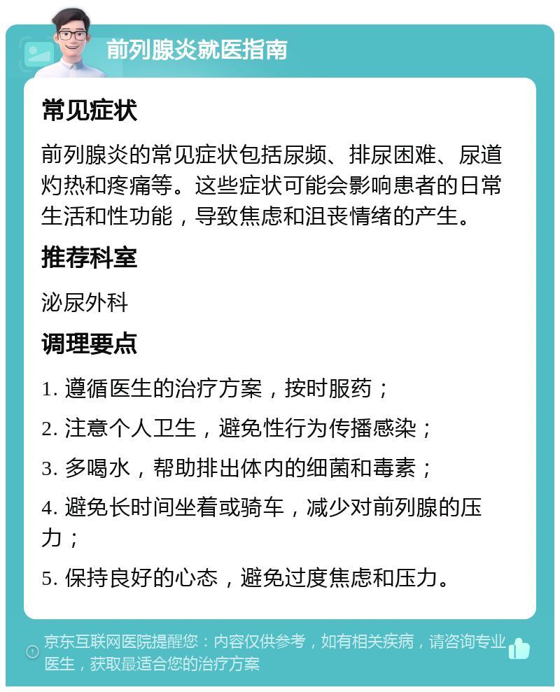 前列腺炎就医指南 常见症状 前列腺炎的常见症状包括尿频、排尿困难、尿道灼热和疼痛等。这些症状可能会影响患者的日常生活和性功能，导致焦虑和沮丧情绪的产生。 推荐科室 泌尿外科 调理要点 1. 遵循医生的治疗方案，按时服药； 2. 注意个人卫生，避免性行为传播感染； 3. 多喝水，帮助排出体内的细菌和毒素； 4. 避免长时间坐着或骑车，减少对前列腺的压力； 5. 保持良好的心态，避免过度焦虑和压力。