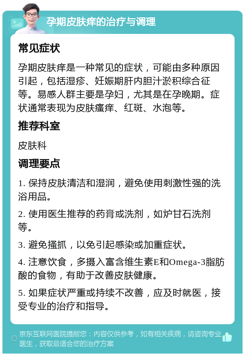 孕期皮肤痒的治疗与调理 常见症状 孕期皮肤痒是一种常见的症状，可能由多种原因引起，包括湿疹、妊娠期肝内胆汁淤积综合征等。易感人群主要是孕妇，尤其是在孕晚期。症状通常表现为皮肤瘙痒、红斑、水泡等。 推荐科室 皮肤科 调理要点 1. 保持皮肤清洁和湿润，避免使用刺激性强的洗浴用品。 2. 使用医生推荐的药膏或洗剂，如炉甘石洗剂等。 3. 避免搔抓，以免引起感染或加重症状。 4. 注意饮食，多摄入富含维生素E和Omega-3脂肪酸的食物，有助于改善皮肤健康。 5. 如果症状严重或持续不改善，应及时就医，接受专业的治疗和指导。