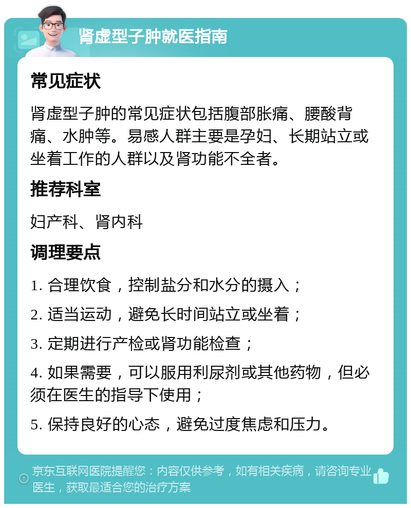 肾虚型子肿就医指南 常见症状 肾虚型子肿的常见症状包括腹部胀痛、腰酸背痛、水肿等。易感人群主要是孕妇、长期站立或坐着工作的人群以及肾功能不全者。 推荐科室 妇产科、肾内科 调理要点 1. 合理饮食，控制盐分和水分的摄入； 2. 适当运动，避免长时间站立或坐着； 3. 定期进行产检或肾功能检查； 4. 如果需要，可以服用利尿剂或其他药物，但必须在医生的指导下使用； 5. 保持良好的心态，避免过度焦虑和压力。