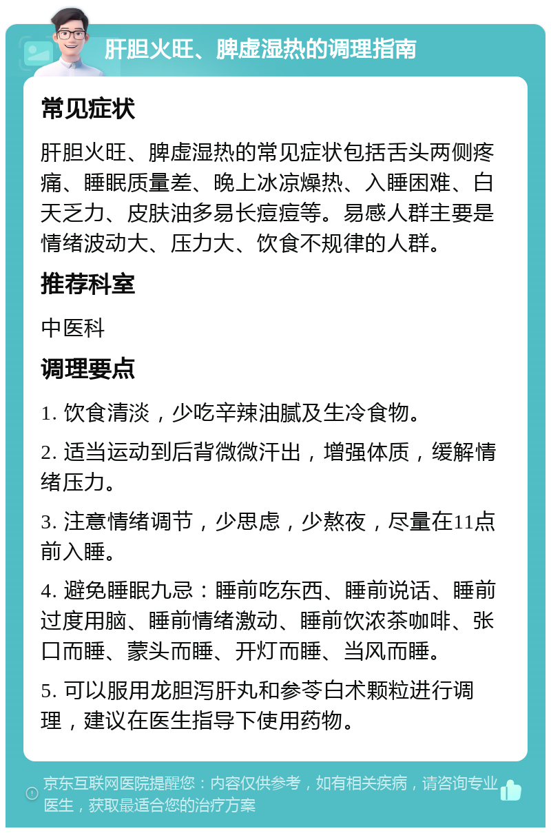 肝胆火旺、脾虚湿热的调理指南 常见症状 肝胆火旺、脾虚湿热的常见症状包括舌头两侧疼痛、睡眠质量差、晚上冰凉燥热、入睡困难、白天乏力、皮肤油多易长痘痘等。易感人群主要是情绪波动大、压力大、饮食不规律的人群。 推荐科室 中医科 调理要点 1. 饮食清淡，少吃辛辣油腻及生冷食物。 2. 适当运动到后背微微汗出，增强体质，缓解情绪压力。 3. 注意情绪调节，少思虑，少熬夜，尽量在11点前入睡。 4. 避免睡眠九忌：睡前吃东西、睡前说话、睡前过度用脑、睡前情绪激动、睡前饮浓茶咖啡、张口而睡、蒙头而睡、开灯而睡、当风而睡。 5. 可以服用龙胆泻肝丸和参苓白术颗粒进行调理，建议在医生指导下使用药物。