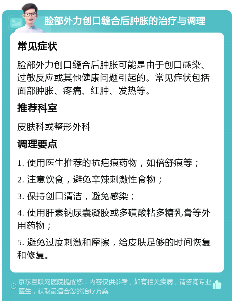 脸部外力创口缝合后肿胀的治疗与调理 常见症状 脸部外力创口缝合后肿胀可能是由于创口感染、过敏反应或其他健康问题引起的。常见症状包括面部肿胀、疼痛、红肿、发热等。 推荐科室 皮肤科或整形外科 调理要点 1. 使用医生推荐的抗疤痕药物，如倍舒痕等； 2. 注意饮食，避免辛辣刺激性食物； 3. 保持创口清洁，避免感染； 4. 使用肝素钠尿囊凝胶或多磺酸粘多糖乳膏等外用药物； 5. 避免过度刺激和摩擦，给皮肤足够的时间恢复和修复。