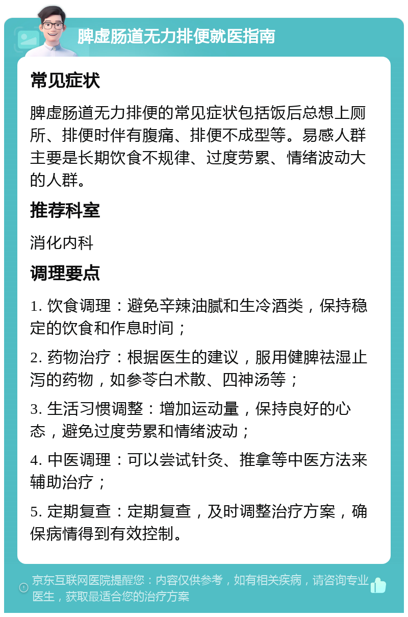 脾虚肠道无力排便就医指南 常见症状 脾虚肠道无力排便的常见症状包括饭后总想上厕所、排便时伴有腹痛、排便不成型等。易感人群主要是长期饮食不规律、过度劳累、情绪波动大的人群。 推荐科室 消化内科 调理要点 1. 饮食调理：避免辛辣油腻和生冷酒类，保持稳定的饮食和作息时间； 2. 药物治疗：根据医生的建议，服用健脾祛湿止泻的药物，如参苓白术散、四神汤等； 3. 生活习惯调整：增加运动量，保持良好的心态，避免过度劳累和情绪波动； 4. 中医调理：可以尝试针灸、推拿等中医方法来辅助治疗； 5. 定期复查：定期复查，及时调整治疗方案，确保病情得到有效控制。