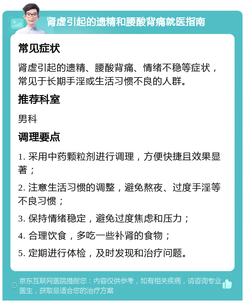 肾虚引起的遗精和腰酸背痛就医指南 常见症状 肾虚引起的遗精、腰酸背痛、情绪不稳等症状，常见于长期手淫或生活习惯不良的人群。 推荐科室 男科 调理要点 1. 采用中药颗粒剂进行调理，方便快捷且效果显著； 2. 注意生活习惯的调整，避免熬夜、过度手淫等不良习惯； 3. 保持情绪稳定，避免过度焦虑和压力； 4. 合理饮食，多吃一些补肾的食物； 5. 定期进行体检，及时发现和治疗问题。