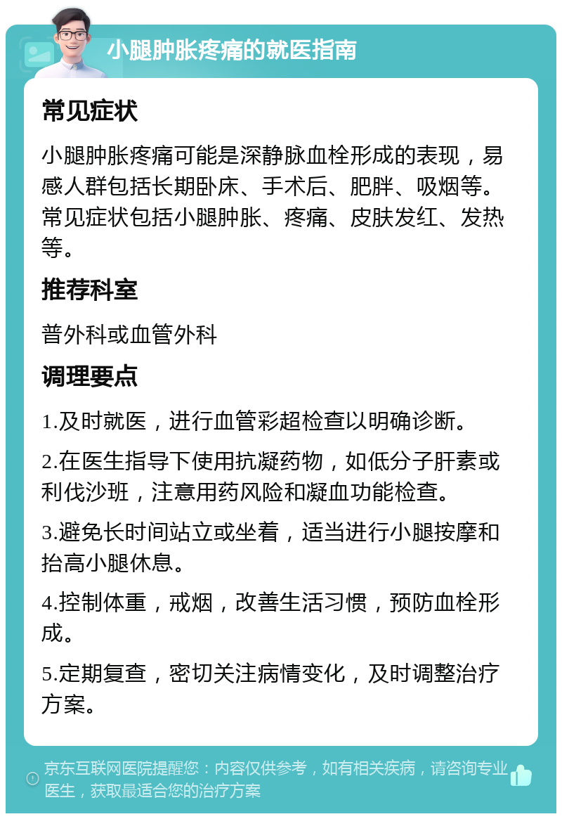 小腿肿胀疼痛的就医指南 常见症状 小腿肿胀疼痛可能是深静脉血栓形成的表现，易感人群包括长期卧床、手术后、肥胖、吸烟等。常见症状包括小腿肿胀、疼痛、皮肤发红、发热等。 推荐科室 普外科或血管外科 调理要点 1.及时就医，进行血管彩超检查以明确诊断。 2.在医生指导下使用抗凝药物，如低分子肝素或利伐沙班，注意用药风险和凝血功能检查。 3.避免长时间站立或坐着，适当进行小腿按摩和抬高小腿休息。 4.控制体重，戒烟，改善生活习惯，预防血栓形成。 5.定期复查，密切关注病情变化，及时调整治疗方案。