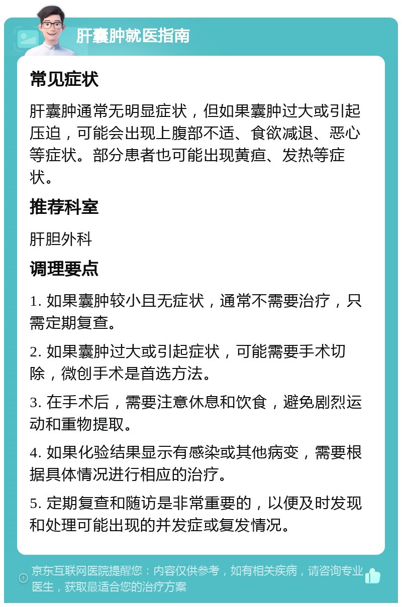 肝囊肿就医指南 常见症状 肝囊肿通常无明显症状，但如果囊肿过大或引起压迫，可能会出现上腹部不适、食欲减退、恶心等症状。部分患者也可能出现黄疸、发热等症状。 推荐科室 肝胆外科 调理要点 1. 如果囊肿较小且无症状，通常不需要治疗，只需定期复查。 2. 如果囊肿过大或引起症状，可能需要手术切除，微创手术是首选方法。 3. 在手术后，需要注意休息和饮食，避免剧烈运动和重物提取。 4. 如果化验结果显示有感染或其他病变，需要根据具体情况进行相应的治疗。 5. 定期复查和随访是非常重要的，以便及时发现和处理可能出现的并发症或复发情况。