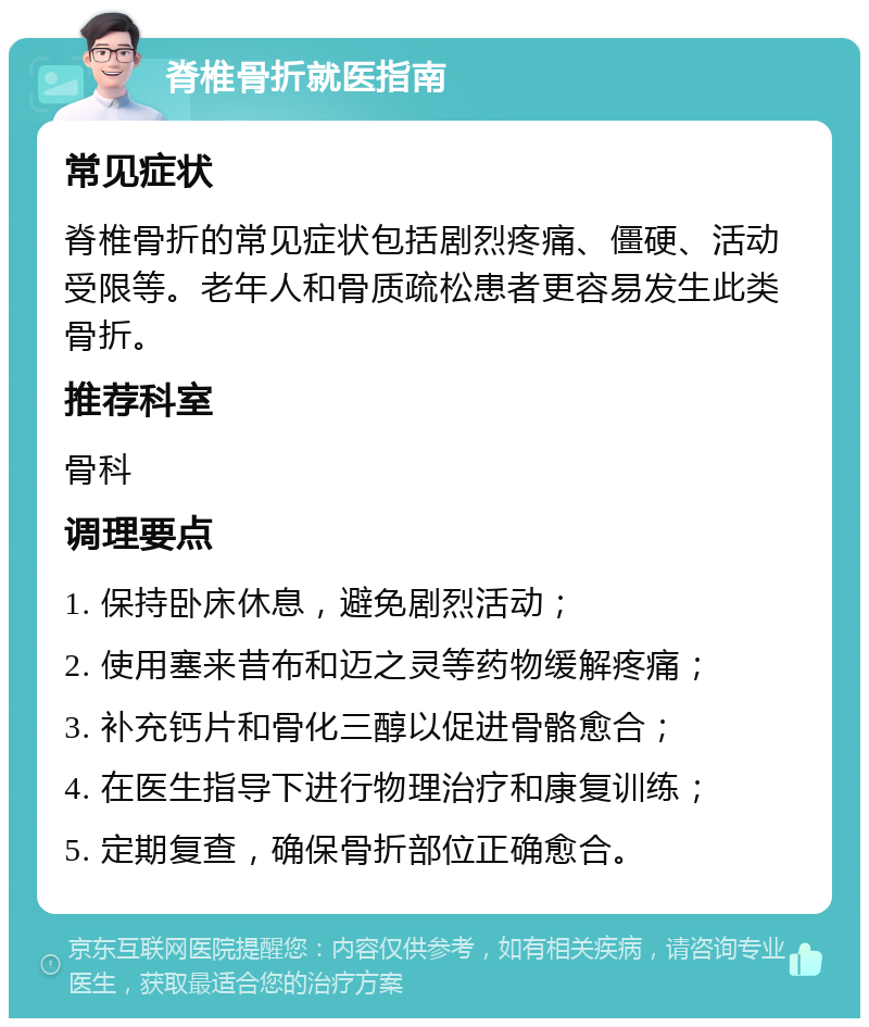 脊椎骨折就医指南 常见症状 脊椎骨折的常见症状包括剧烈疼痛、僵硬、活动受限等。老年人和骨质疏松患者更容易发生此类骨折。 推荐科室 骨科 调理要点 1. 保持卧床休息，避免剧烈活动； 2. 使用塞来昔布和迈之灵等药物缓解疼痛； 3. 补充钙片和骨化三醇以促进骨骼愈合； 4. 在医生指导下进行物理治疗和康复训练； 5. 定期复查，确保骨折部位正确愈合。