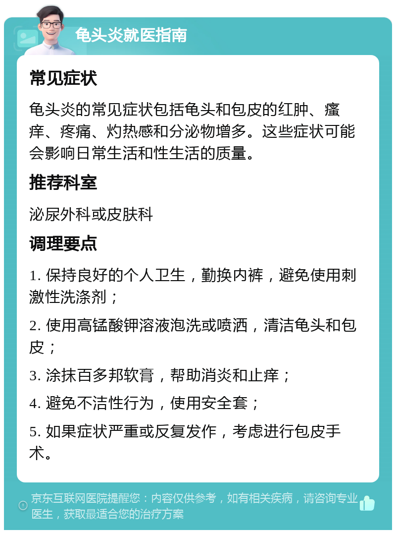 龟头炎就医指南 常见症状 龟头炎的常见症状包括龟头和包皮的红肿、瘙痒、疼痛、灼热感和分泌物增多。这些症状可能会影响日常生活和性生活的质量。 推荐科室 泌尿外科或皮肤科 调理要点 1. 保持良好的个人卫生，勤换内裤，避免使用刺激性洗涤剂； 2. 使用高锰酸钾溶液泡洗或喷洒，清洁龟头和包皮； 3. 涂抹百多邦软膏，帮助消炎和止痒； 4. 避免不洁性行为，使用安全套； 5. 如果症状严重或反复发作，考虑进行包皮手术。