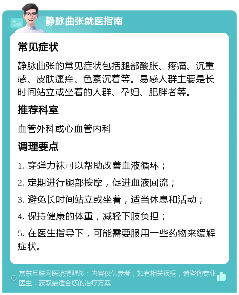 静脉曲张就医指南 常见症状 静脉曲张的常见症状包括腿部酸胀、疼痛、沉重感、皮肤瘙痒、色素沉着等。易感人群主要是长时间站立或坐着的人群、孕妇、肥胖者等。 推荐科室 血管外科或心血管内科 调理要点 1. 穿弹力袜可以帮助改善血液循环； 2. 定期进行腿部按摩，促进血液回流； 3. 避免长时间站立或坐着，适当休息和活动； 4. 保持健康的体重，减轻下肢负担； 5. 在医生指导下，可能需要服用一些药物来缓解症状。