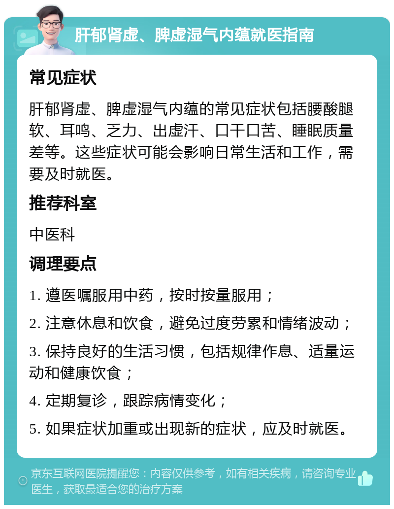 肝郁肾虚、脾虚湿气内蕴就医指南 常见症状 肝郁肾虚、脾虚湿气内蕴的常见症状包括腰酸腿软、耳鸣、乏力、出虚汗、口干口苦、睡眠质量差等。这些症状可能会影响日常生活和工作，需要及时就医。 推荐科室 中医科 调理要点 1. 遵医嘱服用中药，按时按量服用； 2. 注意休息和饮食，避免过度劳累和情绪波动； 3. 保持良好的生活习惯，包括规律作息、适量运动和健康饮食； 4. 定期复诊，跟踪病情变化； 5. 如果症状加重或出现新的症状，应及时就医。