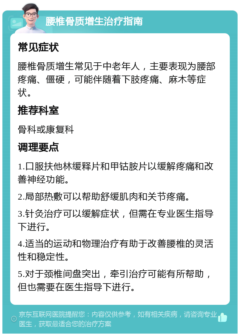 腰椎骨质增生治疗指南 常见症状 腰椎骨质增生常见于中老年人，主要表现为腰部疼痛、僵硬，可能伴随着下肢疼痛、麻木等症状。 推荐科室 骨科或康复科 调理要点 1.口服扶他林缓释片和甲钴胺片以缓解疼痛和改善神经功能。 2.局部热敷可以帮助舒缓肌肉和关节疼痛。 3.针灸治疗可以缓解症状，但需在专业医生指导下进行。 4.适当的运动和物理治疗有助于改善腰椎的灵活性和稳定性。 5.对于颈椎间盘突出，牵引治疗可能有所帮助，但也需要在医生指导下进行。