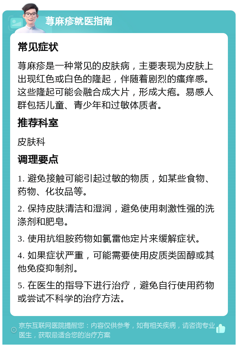 荨麻疹就医指南 常见症状 荨麻疹是一种常见的皮肤病，主要表现为皮肤上出现红色或白色的隆起，伴随着剧烈的瘙痒感。这些隆起可能会融合成大片，形成大疱。易感人群包括儿童、青少年和过敏体质者。 推荐科室 皮肤科 调理要点 1. 避免接触可能引起过敏的物质，如某些食物、药物、化妆品等。 2. 保持皮肤清洁和湿润，避免使用刺激性强的洗涤剂和肥皂。 3. 使用抗组胺药物如氯雷他定片来缓解症状。 4. 如果症状严重，可能需要使用皮质类固醇或其他免疫抑制剂。 5. 在医生的指导下进行治疗，避免自行使用药物或尝试不科学的治疗方法。