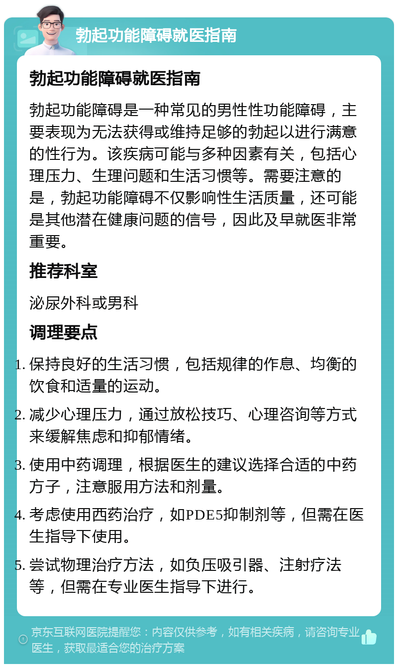 勃起功能障碍就医指南 勃起功能障碍就医指南 勃起功能障碍是一种常见的男性性功能障碍，主要表现为无法获得或维持足够的勃起以进行满意的性行为。该疾病可能与多种因素有关，包括心理压力、生理问题和生活习惯等。需要注意的是，勃起功能障碍不仅影响性生活质量，还可能是其他潜在健康问题的信号，因此及早就医非常重要。 推荐科室 泌尿外科或男科 调理要点 保持良好的生活习惯，包括规律的作息、均衡的饮食和适量的运动。 减少心理压力，通过放松技巧、心理咨询等方式来缓解焦虑和抑郁情绪。 使用中药调理，根据医生的建议选择合适的中药方子，注意服用方法和剂量。 考虑使用西药治疗，如PDE5抑制剂等，但需在医生指导下使用。 尝试物理治疗方法，如负压吸引器、注射疗法等，但需在专业医生指导下进行。