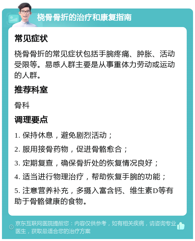 桡骨骨折的治疗和康复指南 常见症状 桡骨骨折的常见症状包括手腕疼痛、肿胀、活动受限等。易感人群主要是从事重体力劳动或运动的人群。 推荐科室 骨科 调理要点 1. 保持休息，避免剧烈活动； 2. 服用接骨药物，促进骨骼愈合； 3. 定期复查，确保骨折处的恢复情况良好； 4. 适当进行物理治疗，帮助恢复手腕的功能； 5. 注意营养补充，多摄入富含钙、维生素D等有助于骨骼健康的食物。