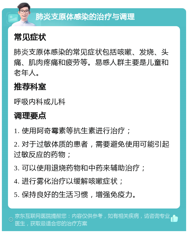 肺炎支原体感染的治疗与调理 常见症状 肺炎支原体感染的常见症状包括咳嗽、发烧、头痛、肌肉疼痛和疲劳等。易感人群主要是儿童和老年人。 推荐科室 呼吸内科或儿科 调理要点 1. 使用阿奇霉素等抗生素进行治疗； 2. 对于过敏体质的患者，需要避免使用可能引起过敏反应的药物； 3. 可以使用退烧药物和中药来辅助治疗； 4. 进行雾化治疗以缓解咳嗽症状； 5. 保持良好的生活习惯，增强免疫力。