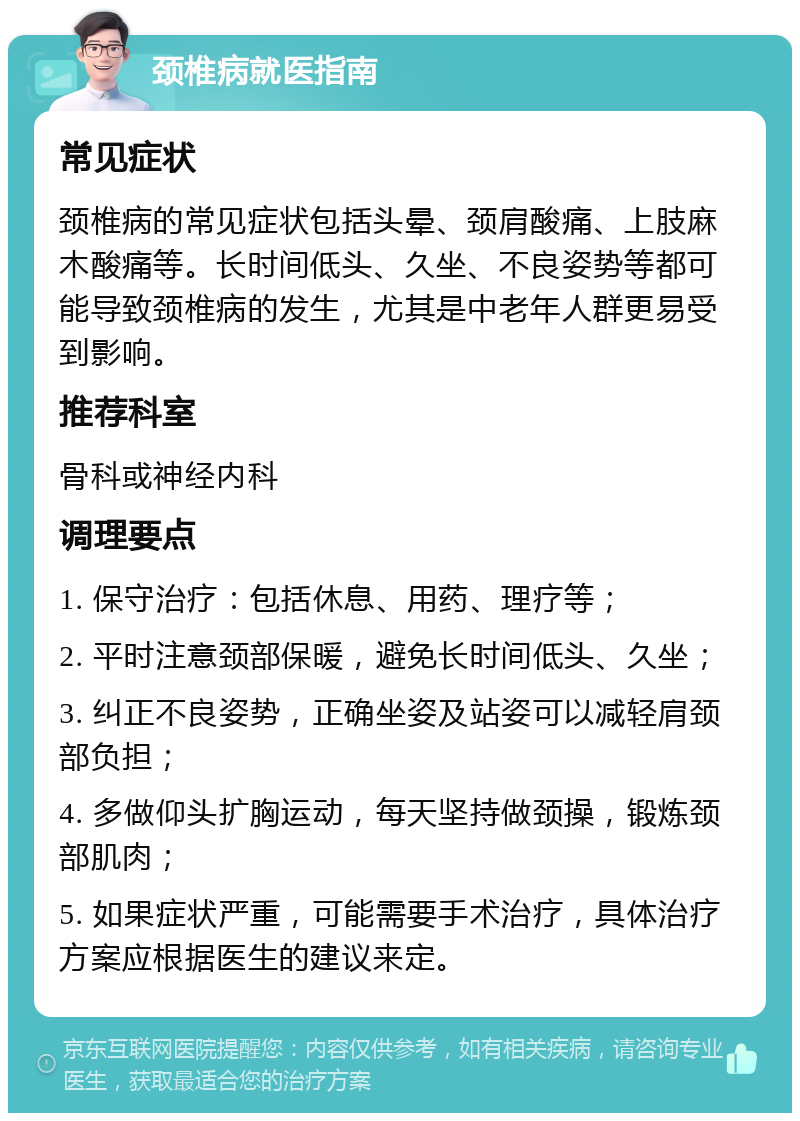 颈椎病就医指南 常见症状 颈椎病的常见症状包括头晕、颈肩酸痛、上肢麻木酸痛等。长时间低头、久坐、不良姿势等都可能导致颈椎病的发生，尤其是中老年人群更易受到影响。 推荐科室 骨科或神经内科 调理要点 1. 保守治疗：包括休息、用药、理疗等； 2. 平时注意颈部保暖，避免长时间低头、久坐； 3. 纠正不良姿势，正确坐姿及站姿可以减轻肩颈部负担； 4. 多做仰头扩胸运动，每天坚持做颈操，锻炼颈部肌肉； 5. 如果症状严重，可能需要手术治疗，具体治疗方案应根据医生的建议来定。