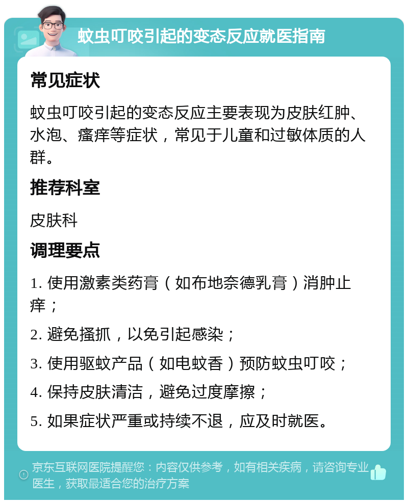 蚊虫叮咬引起的变态反应就医指南 常见症状 蚊虫叮咬引起的变态反应主要表现为皮肤红肿、水泡、瘙痒等症状，常见于儿童和过敏体质的人群。 推荐科室 皮肤科 调理要点 1. 使用激素类药膏（如布地奈德乳膏）消肿止痒； 2. 避免搔抓，以免引起感染； 3. 使用驱蚊产品（如电蚊香）预防蚊虫叮咬； 4. 保持皮肤清洁，避免过度摩擦； 5. 如果症状严重或持续不退，应及时就医。