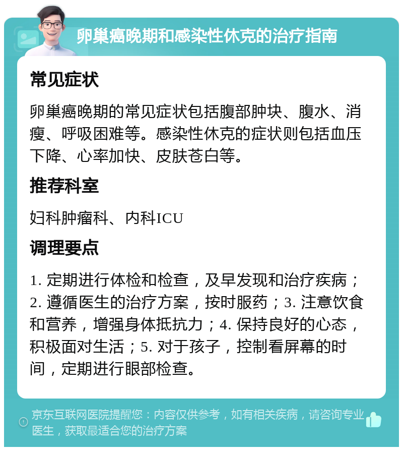 卵巢癌晚期和感染性休克的治疗指南 常见症状 卵巢癌晚期的常见症状包括腹部肿块、腹水、消瘦、呼吸困难等。感染性休克的症状则包括血压下降、心率加快、皮肤苍白等。 推荐科室 妇科肿瘤科、内科ICU 调理要点 1. 定期进行体检和检查，及早发现和治疗疾病；2. 遵循医生的治疗方案，按时服药；3. 注意饮食和营养，增强身体抵抗力；4. 保持良好的心态，积极面对生活；5. 对于孩子，控制看屏幕的时间，定期进行眼部检查。