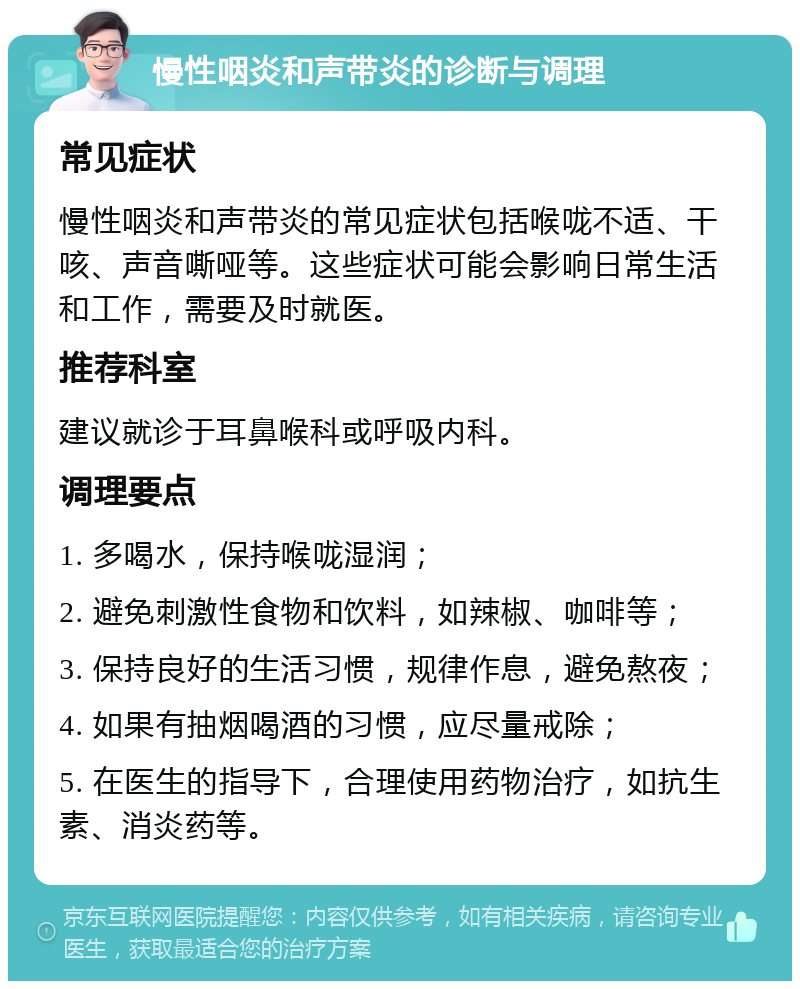 慢性咽炎和声带炎的诊断与调理 常见症状 慢性咽炎和声带炎的常见症状包括喉咙不适、干咳、声音嘶哑等。这些症状可能会影响日常生活和工作，需要及时就医。 推荐科室 建议就诊于耳鼻喉科或呼吸内科。 调理要点 1. 多喝水，保持喉咙湿润； 2. 避免刺激性食物和饮料，如辣椒、咖啡等； 3. 保持良好的生活习惯，规律作息，避免熬夜； 4. 如果有抽烟喝酒的习惯，应尽量戒除； 5. 在医生的指导下，合理使用药物治疗，如抗生素、消炎药等。