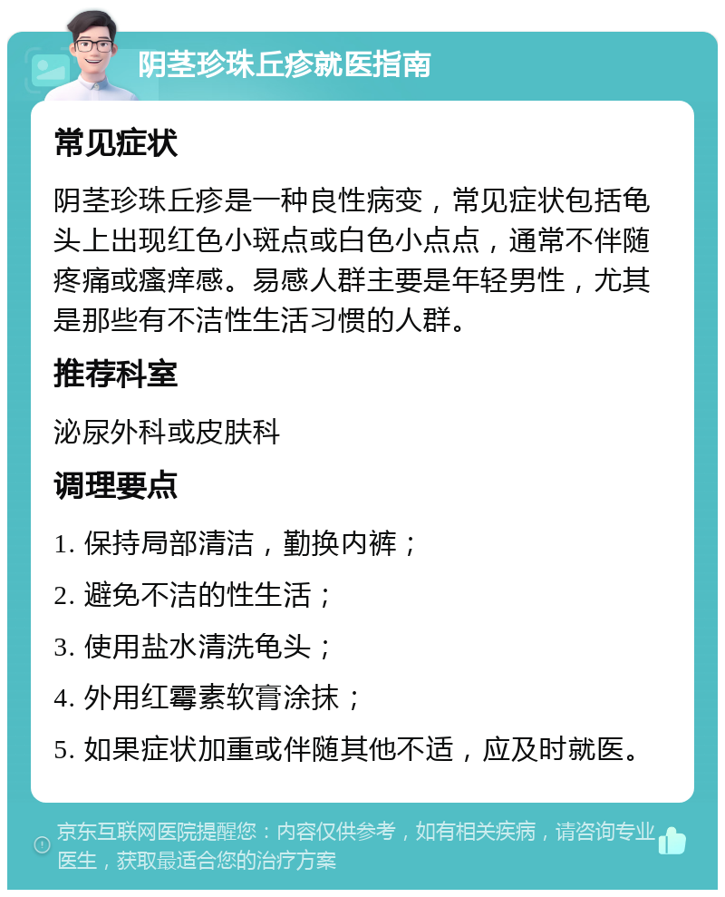 阴茎珍珠丘疹就医指南 常见症状 阴茎珍珠丘疹是一种良性病变，常见症状包括龟头上出现红色小斑点或白色小点点，通常不伴随疼痛或瘙痒感。易感人群主要是年轻男性，尤其是那些有不洁性生活习惯的人群。 推荐科室 泌尿外科或皮肤科 调理要点 1. 保持局部清洁，勤换内裤； 2. 避免不洁的性生活； 3. 使用盐水清洗龟头； 4. 外用红霉素软膏涂抹； 5. 如果症状加重或伴随其他不适，应及时就医。