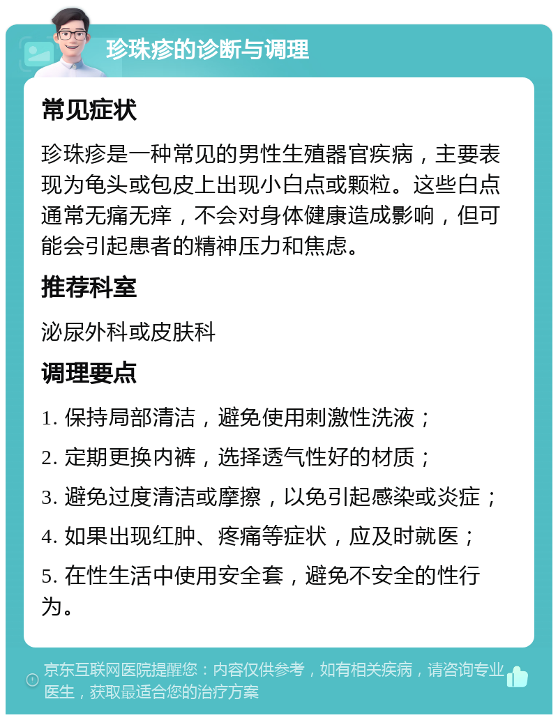 珍珠疹的诊断与调理 常见症状 珍珠疹是一种常见的男性生殖器官疾病，主要表现为龟头或包皮上出现小白点或颗粒。这些白点通常无痛无痒，不会对身体健康造成影响，但可能会引起患者的精神压力和焦虑。 推荐科室 泌尿外科或皮肤科 调理要点 1. 保持局部清洁，避免使用刺激性洗液； 2. 定期更换内裤，选择透气性好的材质； 3. 避免过度清洁或摩擦，以免引起感染或炎症； 4. 如果出现红肿、疼痛等症状，应及时就医； 5. 在性生活中使用安全套，避免不安全的性行为。